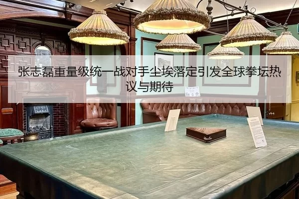 张志磊重量级统一战对手尘埃落定引发全球拳坛热议与期待