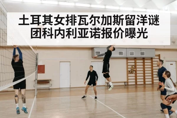 土耳其女排瓦尔加斯留洋谜团科内利亚诺报价曝光