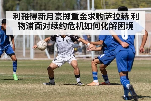 利雅得新月豪掷重金求购萨拉赫 利物浦面对续约危机如何化解困境