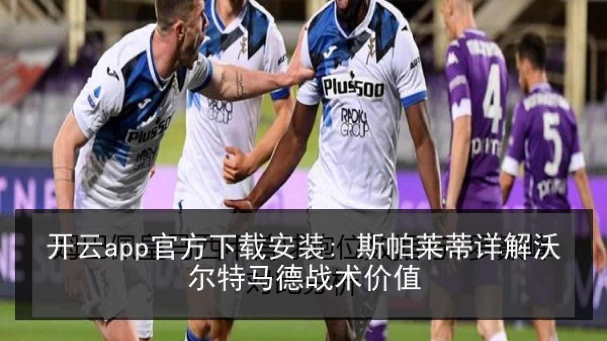 开云app官方下载安装: 斯帕莱蒂详解沃尔特马德战术价值