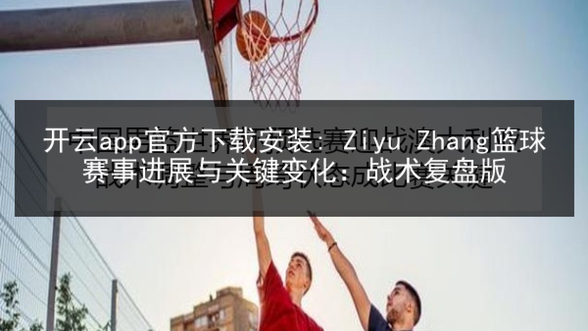 开云app官方下载安装: Ziyu Zhang篮球赛事进展与关键变化:战术复盘版